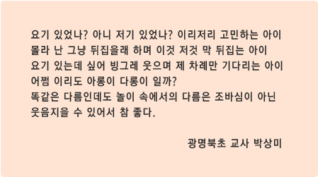 요기 있었나? 아니 저기 있었나? 이리저리 고민하는 아이
몰라 난 그냥 뒤집을래 하며 이것 저것 막 뒤집는 아이
요기 있는데 싶어 빙그레 웃으며 제 차례만 기다리는 아이
어쩜 이리도 아롱이 다롱이 일까?
똑같은 다름인데도 놀이 속에서의 다름은 조바심이 아닌 
웃음지을 수 있어서 참 좋다. 광명북초 교사 박상미 