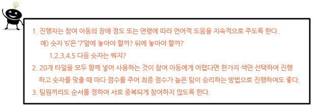 I. 진행자는 참여 아동의 장애 정도 또는 연령에 따라 언어적 도움을 지속적으로 주도록 한다.
예) 숫자 ‘6’은 ‘7’앞에 놓아야 할까? 뒤에 놓아야 할까?
1,2,3,4,5 다음 숫자는 뭐지?
II. 20개 타일을 모두 함께 넣어 사용하는 것이 참여 아동에게 어렵다면 한가지 색만 선택하여
진행하고 숫자를 맞출 때 마다 점수를 주어 최종 점수가 높은 팀이 승리하는 방법으로 진행
하여도 좋다.
III. 팀원끼리도 순서를 정하여 서로 중복되게 참여하지 않도록 한다.