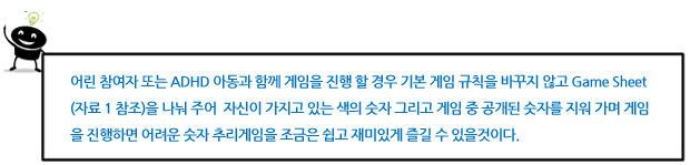 어린 참여자 또는 ADHD 아동과 함께 게임을 진행 할 경우 기본 게임 규칙을 바꾸지 않고 Game Sheet (자료 1 참조)을 나눠 주어  자신이 가지고 있는 색의 숫자 그리고 게임 중 공개된 숫자를 지워 가며 게임을 진행하면 어려운 숫자 추리게임을 조금은 쉽고 재미있게 즐길 수 있을것이다. 
 