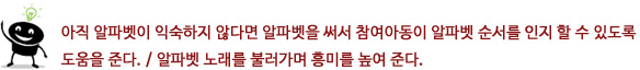 아직 알파벳이 익숙하지 않다면 알파벳을 써서 참여아동이 알파벳 순서를 인지 할 수 있도록 도움을 준다.
			?알파벳 노래를 불러가며 흥미를 높여 준다.