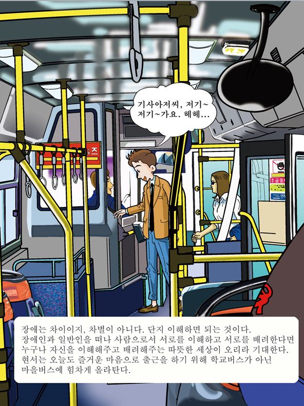 기사아저씨, 저기~ 저기~가요. 헤헤... 장애는 차이이지, 차별이 아니다. 단지 이해하면 되는 것이다. 장애인과 일반인을 떠나 사람으로서 서로를 이해하고 서로를 배려한다면 누구나 자신을 이해해주고 배려해주는 따뜻한 세상이 오리라 기대한다. 현서는 오늘도 즐거운 마음으로 출근을 하기 위해 학교버스가 아닌 마을버스에 힘차게 올라탄다.