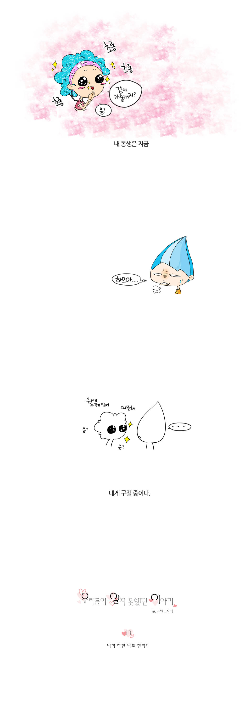 초롱 초롱 초롱 
같이 가줄꺼지? 응?
내동생은 지금
하으아...
위에 카페있어 따뜻해 응? 응?
...
내게 구걸중이다.
우리들이 알지못했던 이야기
글.그림_오예
11
니가 하면 나도 한다!!