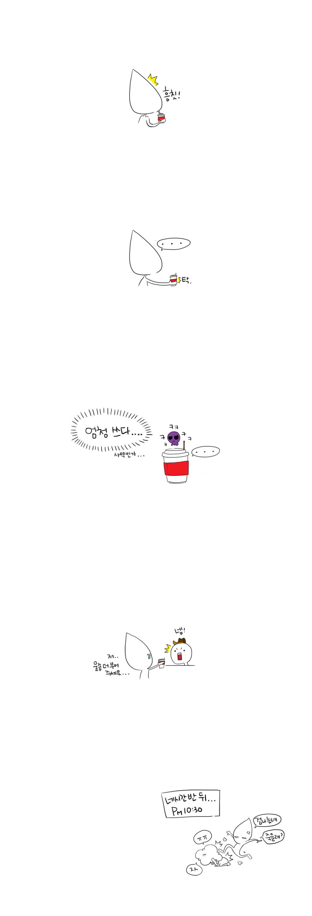 흠칫!
...
탁.
엄청 쓰다....사약인가...
ㅋㅋㅋㅋㅋ...
저.. 넵!
물좀 더 부어 주세요...
네시간 반 뒤...
PM 10:30
ㅠㅠ 자
겁나 늦네 죽을래?