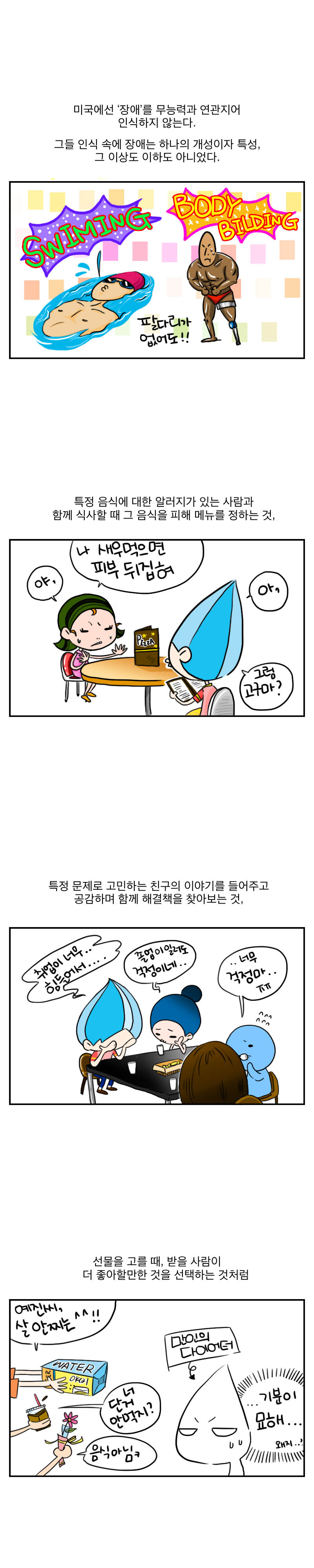 미국에선 '장애'를 무능력과 연관지어 인식하지 않는다.
그들 인식속에 장애는 하나의 개성이지 특성,
그 이상도 이하도 아니었다.
swiming body bilding
팔다리가 없어도!!
특정음식에 대한 알러지가 있는 사람과
함께 식사할때 그 음식을 피해 메뉴를 정하는 것,
야, 나 새우먹으면 피부 뒤집혀
아, 그럼 고구마?

특정문제로 고민하는 친구의 이야기를 들어주고 
공감하며 함께 해결책을 찾아보는 것,
취업이 너무.. 힘들어서...
졸업이 일러도 걱정이네...
너무 걱정마...ㅠㅠ

선물을 고를때 , 받을 사람이 더 좋아할만한 것을 
선택하는 것처럼
예진씨, 살 안찌는 ^^!!
너 단거 안먹지? 음식아님 ㅋ
만인의 다이어터
...기분이 묘해...왜지..?
