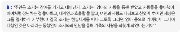 B: “주인공 조지는 장애를 가지고 태어났지. 조지는  엄마의 사랑을 듬뿍 받았고 사람들을 좋아했어. 아이처럼 장난치는 걸 좋아하고, 대자연과 호흡할 줄 알고, 여인과 사랑도 나눠보고 싶었지. 하지만 세상은 그를 철저하게 거부했어! 결국 조지는 현실세계를 떠나 그토록 그리던 엄마 품으로 가버렸지. 그나마 다행인 것은 아리라는 동행인이 조지와의 만남을 통해 가족의 사랑을 되찾게 되었다는 거야.”  