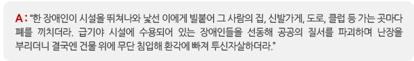 A: “한 장애인이 시설을 뛰쳐나와 낯선 이에게 빌붙어 그 사람의 집, 신발가게, 도로, 클럽 등 가는 곳마다 폐를 끼치더라. 급기야 시설에 수용되어 있는 장애인들을 선동해 공공의 질서를 파괴하며 난장을 부리더니 결국엔 건물 위에 무단 침입해 환각에 빠져 투신자살하더라.” 