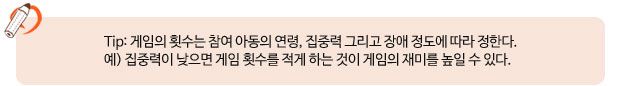 Tip: 게임의 횟수는 참여 아동의 연령, 집중력 그리고 장애 정도에 따라 정한다.예) 집중력이 낮으면 게임 횟수를 적게 하는 것이 게임의 재미를 높일 수 있다.    