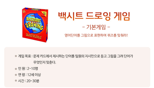 백시트 드로잉 게임  영어단어를 그림으로 표현하여 퀴즈를 맞춰라!  게임 목표: 문제 카드에서 제시하는 단어를 팀원의 지시만으로 듣고 그림을 그려 단어가 무엇인지 맞춘다.   게임 목표: 문제 카드에서 제시하는 단어를 팀원의 지시만으로 듣고 그림을 그려 단어가 무엇인지 맞춘다.     
 인      원: 2-10명    
 연      령: 12세 이상 
 시      간: 20-30분 이상 
  