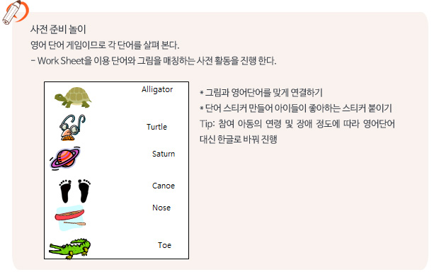 사전 준비 놀이/영어 단어 게임이므로 각 단어를 살펴 본다.
- Work Sheet을 이용 단어와 그림을 매칭하는 사전 활동을 진행 한다.  그림과 영어단어를 맞게 연결하기
 단어 스티커 만들어 아이들이 좋아하는 스티커 붙이기
Tip: 참여 아동의 연령 및 장애 정도에 따라 영어단어 대신 한글로 바꿔 진행 
 
