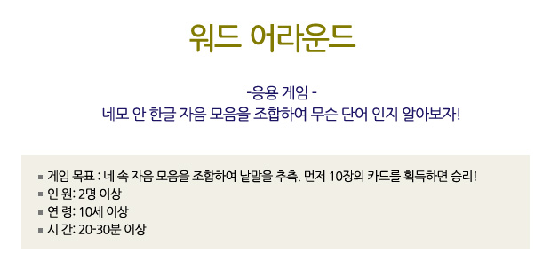 워드 어라운드
-응용 게임 -
네모 안 한글 자음 모음을 조합하여 무슨 단어 인지 알아보자!
? 게임 목표: 네 속 자음 모음을 조합하여 낱말을 추측. 먼저 10장의 카드를 획득하면 승리!
? 인 원: 2 이상
? 연 령: 10세 이상
? 시 간: 20-30분 이상