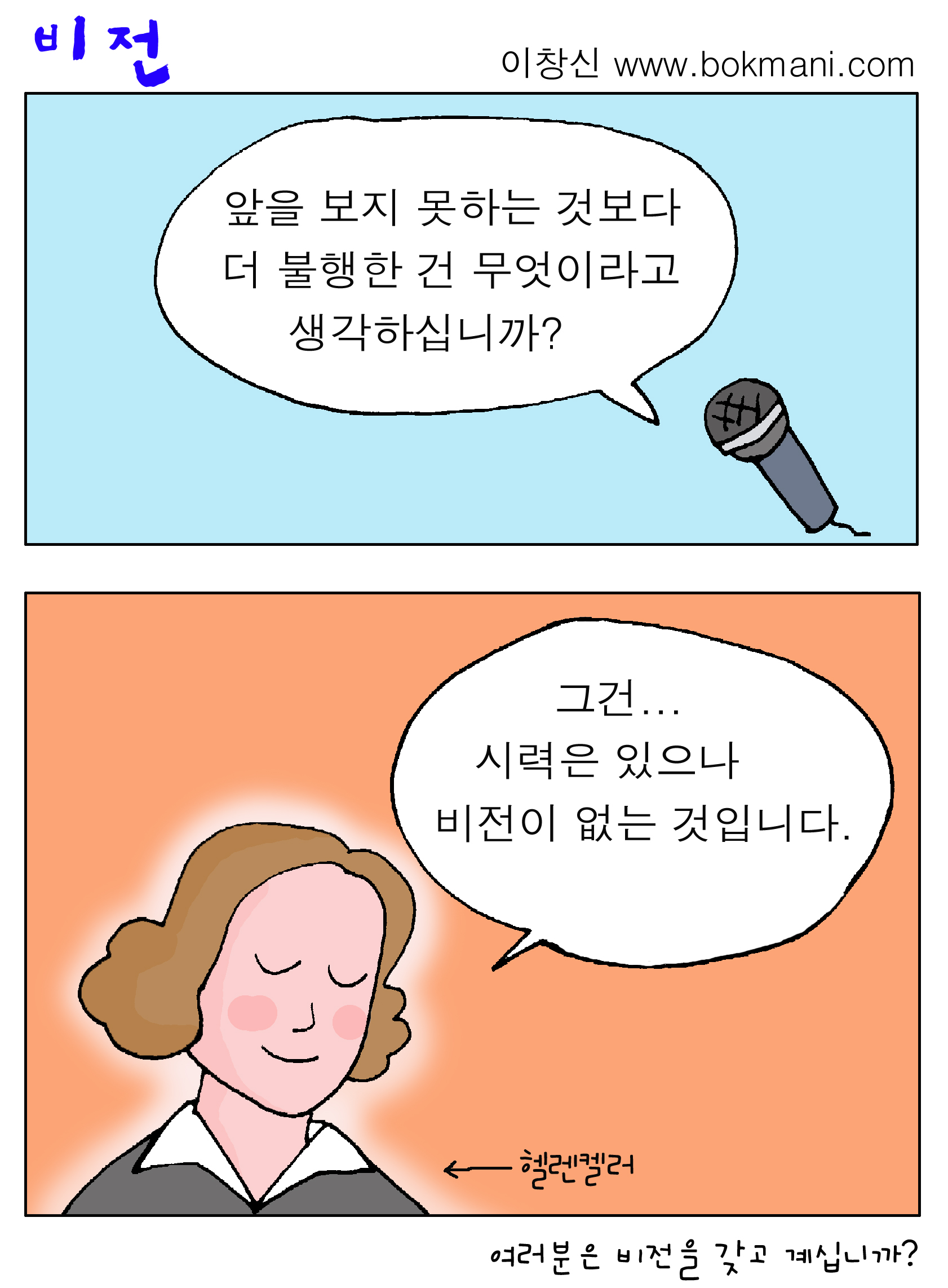 비전

이창신 www.bokmani.com

앞을 보지 못하는 것보다 더 불행한 건 무엇이라고 생각하십니까?

그건... 시력은 있으나 비전이 없는 것입니다. → 헬렌켈러

여러분은 비전을 갖고 계십니까?
