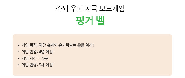 좌뇌 우뇌 자극 보드게임 핑거 벨
 게임 목적: 해당 숫자의 손가락으로 종을 쳐라!
 게임 인원: 4명 이상 
 게임 시간 : 15분 
 게임 연령: 5세 이상   