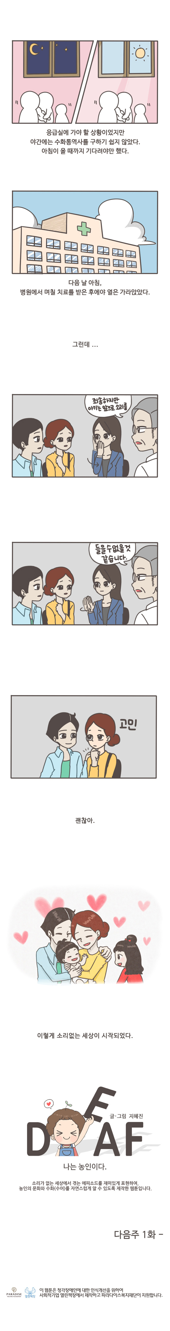 응급실에 가야할 상황이었지만 야간에는 수화통역사를 구하기 쉽지 않았다. 
아침이 올때까지 기다려야만 했다.
다음날 아침, 병원에서 며칠 치료를 받은 후에야 열은 가라앉았다.
그런데...
죄송하지만 아기는 앞으로 소리를 들을 수 없을것 같습니다.
고민
괜찮아
이렇게 소리없는 세상이 시작되었다.

글/그림 지혜진
DEAF 나는 농인이다.

소리가 없는 세상에서 겪는 에피소드를 재미있게 표현하여,
농인의 문화와 수화(수어)를 자연스럽게 알 수 있도록 제작한 웹툰입니다.

다음주 1화


이 웹툰은 청각장애인에 대한 인식개선을 위하여 사회적 기업 열린책장에서 제작하고 파라다이스복지재단이 지원합니다.