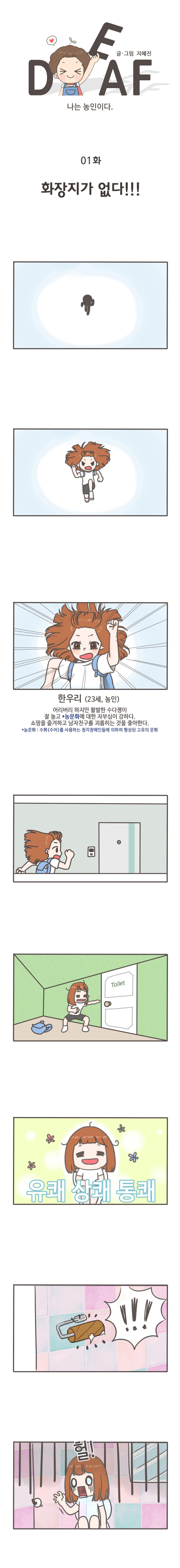 DEAF 글/그림 지혜진 
나는 농인이다 
화장지가 없다
한우리(23세),농인
어리버리 하지만 활발한 수다쟁이
잘 놀고 *농문화에 대한 자부심이 강하다
쇼핑을 즐겨하고 남자친구를 괴롭히는 것을 좋아한다.
*농문화:수화(수어)를 사용하는 청각장애인들에 의하여 형성된 고유의 문화
유쾌 상쾌 통쾌
헐!