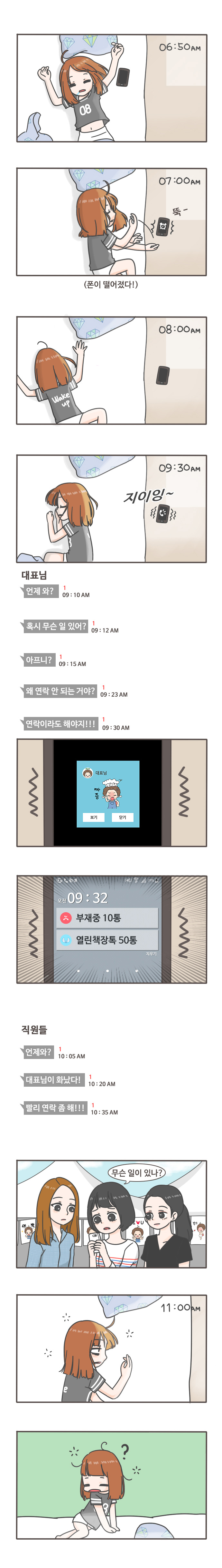 06:50am
07:00am 뚝-(폰이 떨어졌다!)
08:00am
09:30am 지이잉
대표님:언제와? 09:10am
혹시 무슨 일 있어? 09:12am
아프니? 09:15am
왜 연락 안 되는 거야? 09:23am
대표님 짜증 보기 닫기
오전 09:32 부재중 10통 열린책장톡 50톡

직원들: 언제와? 10:05am
대표님이 화났다! 10:20am
빨리 연락 좀 해!!! 10:35am
무슨 일이 있나?
11:00am
?