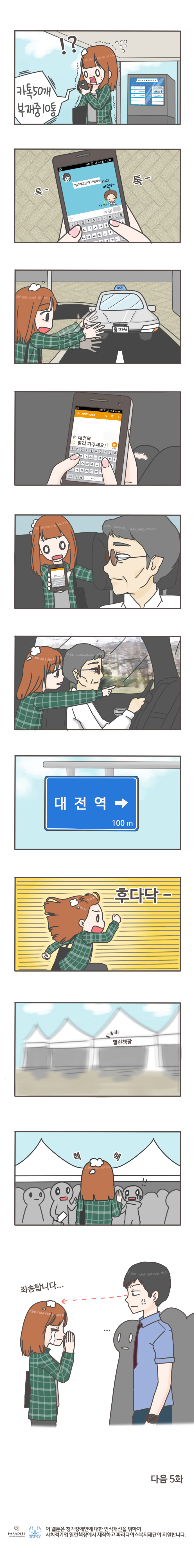 카톡 50개 부재중 10통
기다리고 있어 언능와! 미안해 톡-톡-
대전역 빨리 가주세요!
대전역 100m 후다닥-
열린책장
헥 헥 
죄송합니다...
다음 5화 
이 웹툰은 청각장애인에 대한 인식개선을 위하여 사회적기업 열린책장에서 제작하고 파라다이스 복지재단이 지원합니다. 