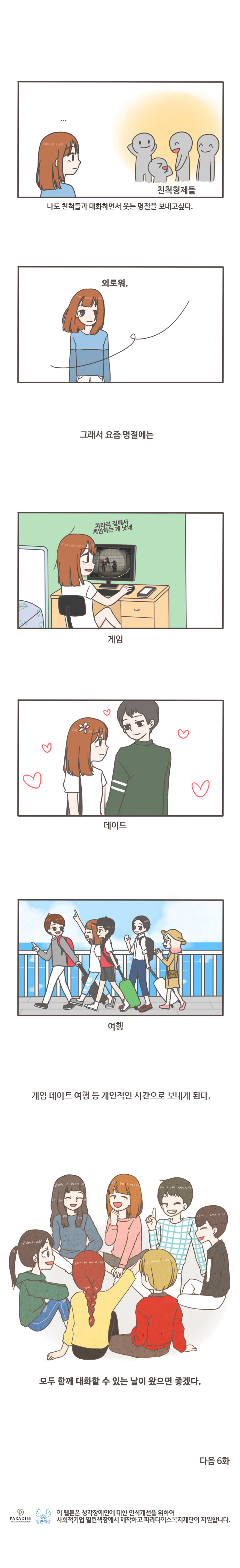 친척형제들 나도 친척들과 대화하면서 웃는 명절을 보내고 싶다. 외로워. 그래서 요즘 명절에는 차라리 집에서 게임하는게 낫네. 게임 데이트 여행 등 개인적인 시간으로 보내게 된다. 모두 함께 대화할 수 있는 날이 왔으면 좋겠다. 다음 6화
이 웹툰은 청각쟁애인에 대한 인식개선을 위하여 사회적기업 열린책장에서 재작하고 파라다이스복지재단이 지원합니다. 