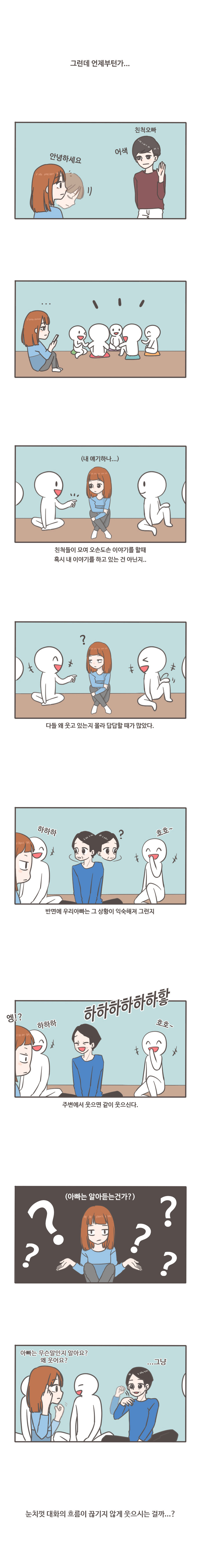 그런데 언제부턴가... 안녕하세요 친척오빠 어색 (내 얘기하나...) 친척들이 모여 오손도손 이야기를 할때 혹시 내 이야기를 하고 있는 건 아닌지... ?  다들 왜 웃고 있는지 몰라 답답할 때가 많았다. 하하하  ? 호호~ 반면에 우리아빠는 그 상황이 익숙해져 그런지 엥!? 하하하 호호~ 하하하하하하핳 주변에서 웃으면 같이 웃으신다.(아빠는 알아듣건가?) 아빠는 무슨말인지 알아요? 왜 웃어요? ...그냥 눈치껏 대화의 흐름이 끊기지 않게 웃으시는 걸까...?