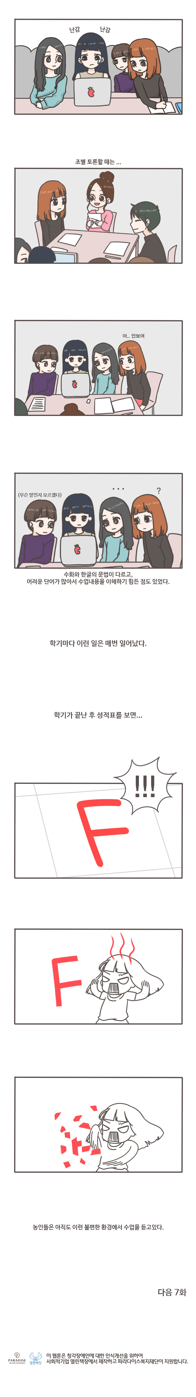 난감 난감
조별 토론할때는... 아..안보여
(무슨말인지 모르겠다) ... ? 수화와 한글의 문법이 다르고, 어려운 단어가 많아서 수업내용을 이해하기 힘든 점도 있었다.
학기마다 이런 일은 매번 일어났다. 학기가 끝난 후 성적표를 보면...F!!! F
농인들은 아직도 이런 불편한 환경에서 수업을 듣고있다. 
다음 7화
열린책장 이 웹툰은 청각장애인에 대한 인식개선을 위하여 사회적기업 열린책장에서 제작하고 파라다이스복지재단이 지원합니다.
