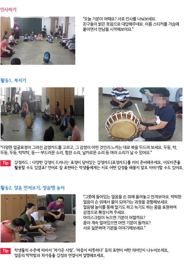 인사하기/“오늘 기분이 어때요? 서로 인사를 나눠보세요. 친구들이 밝은 웃음으로 대답해주네요. 이름 스티커를 가슴에 붙이면서 만남을 시작해보아요.”/활동1. 북치기/
“다양한 얼굴표정이 그려진 감정카드를 고르고, 그 감정이 어떤 것인지 느끼는 대로 북을 두드려 보세요. 두둥, 탁, 두둥, 두둥, 탁탁탁, 둥~~ 부드러운 소리, 힘찬 소리, 날카로운 소리 등 여러 소리가 날 수 있어요.” /Tip. 감정카드 : 다양한 감정이 드러나는 표정이 담아있는 감정카드(표정카드)를 미리 준비해주세요. 이모티콘을 활용할 수도 있겠죠? 언어로 잘 표현하는 학생들에게는 서로 어떤 감정을 해볼지 말로 이야기할 수도 있어요./활동2. 얼음 만져보기, 얼음땡 놀이/
“그릇에 들어있는 얼음을 손 위에 올려놓고 만져보아요. 딱딱한 얼음이 손 위에서 물이 되어가는 과정을 경험해보세요. 얼음땡 놀이를 통해 얼기도 하고 녹기도 하는 몸을 표현하며 감정으로 확장시켜 주세요. 아이스크림이 녹으면 기분이 어떨까요? 몸이 계속 얼어있으면 어떤 기분이 들까요? 서로 질문하며 기분을 이야기해보세요.”/Tip. 학생들의 수준에 따라서 ‘차가운 사람’, ‘마음이 따뜻하다’ 등의 표현이 어떤 의미인지 나누어보세요. 얼음의 딱딱함과 차가움을 감정과 연결시켜 설명해보세요.