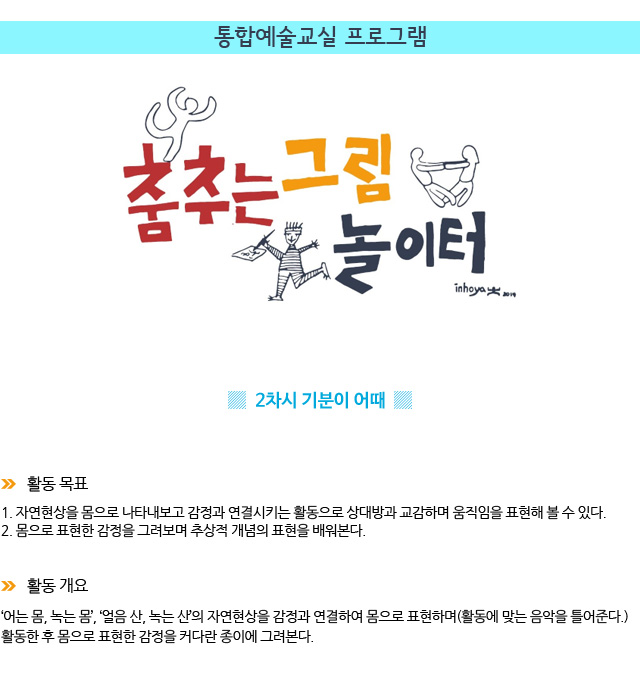 통합예술교실 프로그램/ 2차시 : 기분이 어때 / 활동 목표/
1. 자연현상을 몸으로 나타내보고 감정과 연결시키는 활동으로 상대방과 교감하며 움직임을 표현해 볼 수 있다.
2. 몸으로 표현한 감정을 그려보며 추상적 개념의 표현을 배워본다./ 활동 개요/‘어는 몸, 녹는 몸’, ‘얼음 산, 녹는 산’의 자연현상을 감정과 연결하여 몸으로 표현하며(활동에 맞는 음악을 틀어준다.) 활동한 후 몸으로 표현한 감정을 커다란 종이에 그려본다.
