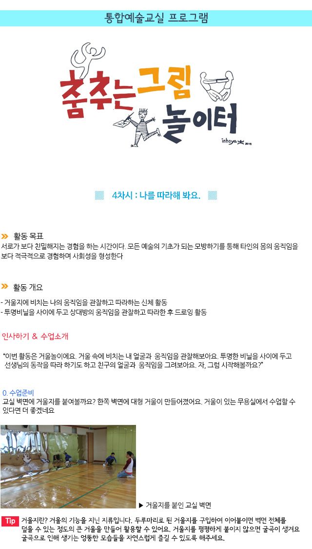 통합예술교실 프로그램
 

4차시 : 나를 따라해 봐요.
활동 목표
서로가 보다 친밀해지는 경험을 하는 시간이다. 모든 예술의 기초가 되는 모방하기를 통해 타인의 몸의 움직임을 보다 적극적으로 경험하며 사회성을 형성한다.

 활동 개요
- 거울지에 비치는 나의 움직임을 관찰하고 따라하는 신체 활동
- 투명비닐을 사이에 두고 상대방의 움직임을 관찰하고 따라한 후 드로잉 활동

인사하기 & 수업소개
이번 활동은 거울놀이에요. 거울 속에 비치는 내 얼굴과 움직임을 관찰해보아요. 투명한 비닐을 사이에 두고 선생님의 동작을 따라 하기도 하고 친구의 얼굴과 움직임을 그려보아요. 자, 그럼 시작해볼까요?

0. 수업준비
교실 벽면에 거울지를 붙여볼까요? 한쪽 벽면에 대형 거울이 만들어졌어요. 거울이 있는 무용실에서 수업할 수 있다면 더 좋겠네요.
  거울지를 붙인 교실 벽면

Tip. 거울지란? 거울의 기능을 지닌 지류입니다. 두루마리로 된 거울지를 구입하여 이어붙이면 벽면 전체를 덮을 수 있는 정도의 큰 거울을 만들어 활용할 수 있어요. 거울지를 평평하게 붙이지 않으면 굴곡이 생겨요. 굴곡으로 인해 생기는 엉뚱한 모습들을 자연스럽게 즐길 수 있도록 해주세요.
