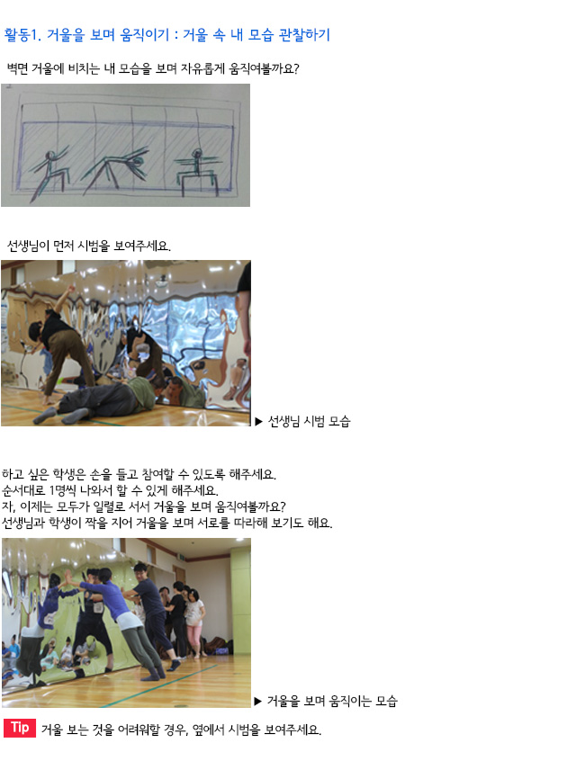 활동1. 거울을 보며 움직이기 : 거울 속 내 모습 관찰하기

벽면 거울에 비치는 내 모습을 보며 자유롭게 움직여볼까요?
선생님이 먼저 시범을 보여주세요.
선생님 시범 모습

하고 싶은 학생은 손을 들고 참여할 수 있도록 해주세요.
순서대로 1명씩 나와서 할 수 있게 해주세요. 
자, 이제는 모두가 일렬로 서서 거울을 보며 움직여볼까요?
선생님과 학생이 짝을 지어 거울을 보며 서로를 따라해 보기도 해요.
거울을 보며 움직이는 모습
Tip. 거울 보는 것을 어려워할 경우, 옆에서 시범을 보여주세요.
