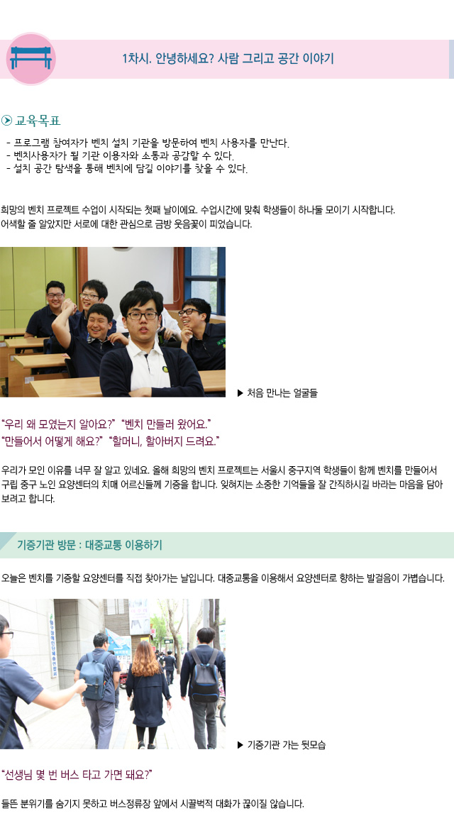 1차시. 안녕하세요? 사람 그리고 공간 이야기/ 교육목표/프로그램 참여자가 벤치 설치 기관을 방문하여 벤치 사용자를 만난다./벤치사용자가 될 기관 이용자와 소통과 공감할 수 있다./설치 공간 탐색을 통해 벤치에 담길 이야기를 찾을 수 있다./희망의 벤치 프로젝트 수업이 시작되는 첫째 날이에요. 수업시간에 맞춰 학생들이 하나둘 모이기 시작합니다. 어색할 줄 알았지만 서로에 대한 관심으로 금방 웃음꽃이 피었습니다/처음 만나는 얼굴들/우리 왜 모였는지 알아요? 벤치 만들러 왔어요/만들어서 어떻게 해요?할머니, 할아버지 드려요/우리가 모인 이유를 너무 잘 알고 있네요. 올해 희망의 벤치 프로젝트는 서울시 중구지역 학생들이 함께 벤치를 만들어서 구립중구노인요양센터의 치매 어르신들께 기증을 합니다. 잊혀지는 소중한 기억들을 잘 간직하시길 바라는 마음을 담아보려고 합니다/기증기관 방문 : 대중교통 이용하기 /오늘은 벤치를 기증할 요양센터를 직접 찾아가는 날입니다. 대중교통을 이용해서 요양센터로 향하는 발걸음이 가볍습니다/기증기관 가는 뒷모습/선생님 몇 번 버스 타고 가면 돼요/들뜬 분위기를 숨기지 못하고 버스정류장 앞에서 시끌벅적 대화가 끊이질 않습니다.