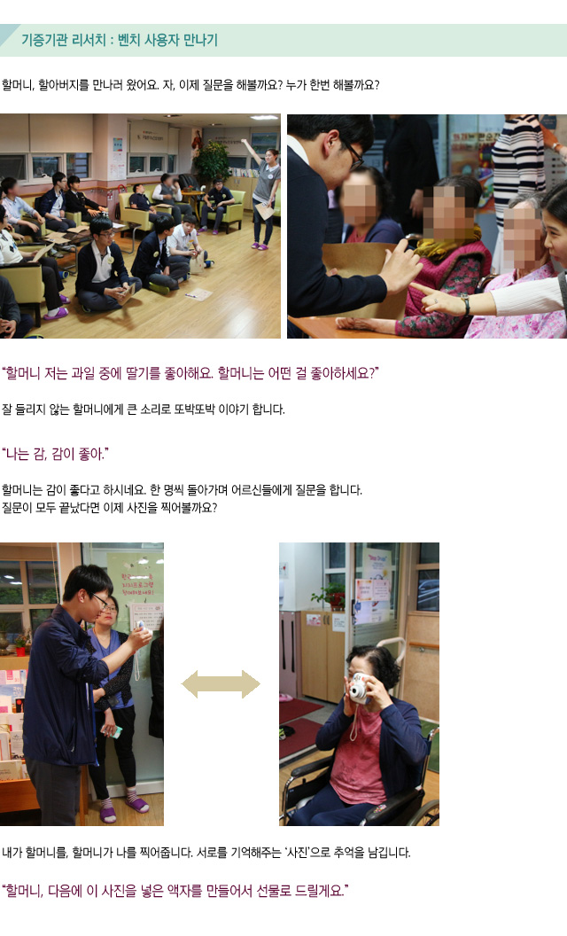기증기관 리서치 : 벤치 사용자 만나기/할머니, 할아버지를 만나러 왔어요. 자, 이제 질문을 해볼까요? 누가 한번 해볼까요/할머니 저는 과일 중에 딸기를 좋아해요. 할머니는 어떤 걸 좋아하세요 잘 들리지 않는 할머니에게 큰 소리로 또박또박 이야기 합니다  나는 감, 감이 좋아.  할머니는 감이 좋다고 하시네요 한 명씩 돌아가며 어르신들에게 질문을 합니다. 질문이 모두 끝났다면 이제 사진을 찍어볼까요 내가 할머니를, 할머니가 나를 찍어줍니다 서로를 기억해주는 ‘사진’으로 추억을 남깁니다 할머니, 다음에 이 사진을 넣은 액자를 만들어서 선물로 드릴게요