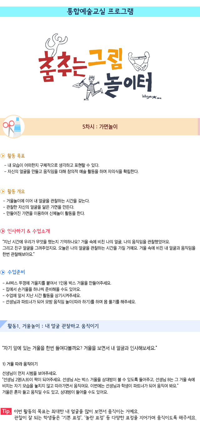 5차시. 가면놀이

활동 목표
내 모습이 어떠한지 구체적으로 생각하고 표현할 수 있다.
자신의 얼굴을 만들고 움직임을 더해 창의적 예술 활동을 하며 자의식을 확립한다.

활동 개요
거울놀이에 이어 내 얼굴을 관찰하는 시간을 갖는다.
관찰한 자신의 얼굴을 닮은 가면을 만든다.
만들어진 가면을 이용하여 신체놀이 활동을 한다. 

인사하기/수업소개
지난 시간에 우리가 무엇을 했는지 기억하나요 거울 속에 비친 나의 얼굴, 나의 움직임을 관찰했었어요. 그리고 친구 얼굴을 그려주었지요. 오늘은 나의 얼굴을 관찰하는 시간을 가질 거예요. 거울 속에 비친 내 얼굴과 움직임을 한번 관찰해보아요


0. 수업준비
A4박스 뚜껑에 거울지를 붙여서 1인용 박스 거울을 만들어주세요.
집에서 손거울을 하나씩 준비해올 수도 있어요.
수업에 앞서 지난 시간 활동을 상기시켜주세요.
선생님과 파트너가 되어 모방 움직임 놀이(따라 하기)를 하며 몸 풀기를 해주세요.


활동1. 거울놀이 : 내 얼굴 관찰하고 움직이기

자기 앞에 있는 거울을 한번 들여다볼까요 거울을 보면서 내 얼굴과 인사해보세요.

1) 거울 따라 움직이기
선생님이 먼저 시범을 보여주세요.
선생님 2명(A,B)이 짝이 되어주세요. 선생님 A는 박스 거울을 상대방이 볼 수 있도록 들어주고, 선생님 B는 그 거울 속에 비치는 자기 모습을 놓치지 않고 따라가면서 움직여요. 
이번에는 선생님과 학생이 파트너가 되어 움직여 봐요. 거울은 혼자 들고 움직일 수도 있고, 상대방이 들어줄 수도 있어요.

Tip. 이번 활동의 목표는 최대한 내 얼굴을 많이 보면서 움직이는 거예요. 관찰이 잘 되는 학생들은 기쁜 표정, 놀란 표정 등 다양한 표정을 지어가며 움직이도록 해주세요.
