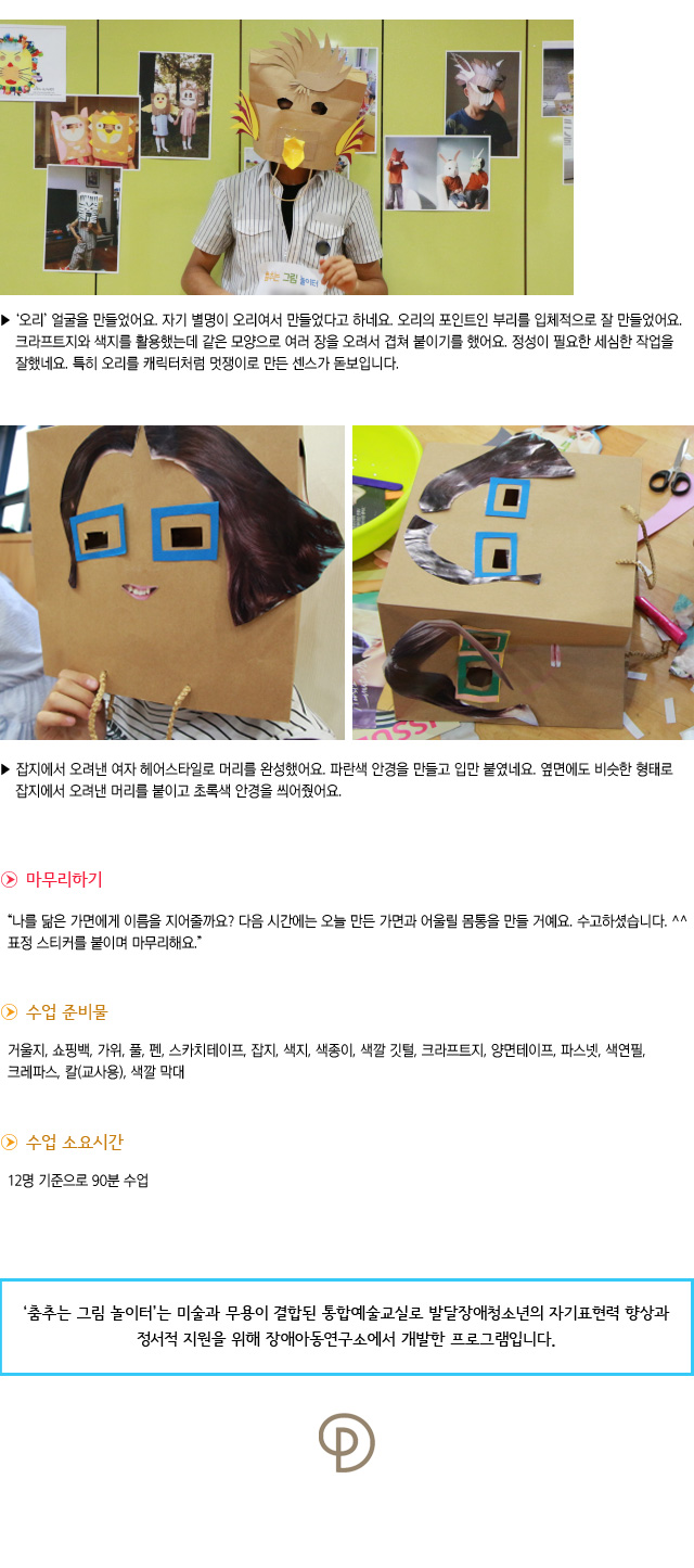 오리 얼굴을 만들었어요. 자기 별명이 오리여서 만들었다고 하네요. 오리의 포인트인 부리를 입체적으로 잘 만들었어요. 크라프트지와 색지를 활용했는데 같은 모양으로 여러 장을 오려서 겹쳐 붙이기를 했어요. 정성이 필요한 세심한 작업을 잘 했네요. 특히 오리를 캐릭터처럼 멋쟁이로 만든 센스가 돋보입니다.  
잡지에서 오려낸 여자 헤어스타일로 머리를 완성했어요. 파란색 안경을 만들고 입만 붙였네요. 옆면에도 비슷한 형태로 잡지에서 오려낸 머리를 붙이고 초록색 안경을 씌어줬어요.


마무리하기

나를 닮은 가면에게 이름을 지어줄까요 다음 시간에는 오늘 만든 가면과 어울릴 몸통을 만들 거예요. 수고하셨습니다. 표정 스티커를 붙이며 마무리해요.
수업 준비물 : 거울지, 쇼핑백, 가위, 풀, 펜, 스카치테이프, 잡지, 색지, 색종이, 색깔 깃털,크라프트지, 양면테이프, 파스넷, 색연필, 크레파스, 칼(교사용), 색깔 막대
수업 소요시간 : 12명 기준으로 90분 수업


춤추는 그림 놀이터는 미술과 무용이 결합된 통합예술교실로 발달장애청소년의 자기표현력 향상과 정서적 지원을 위해 장애아동연구소에서 개발한 프로그램입니다.  
