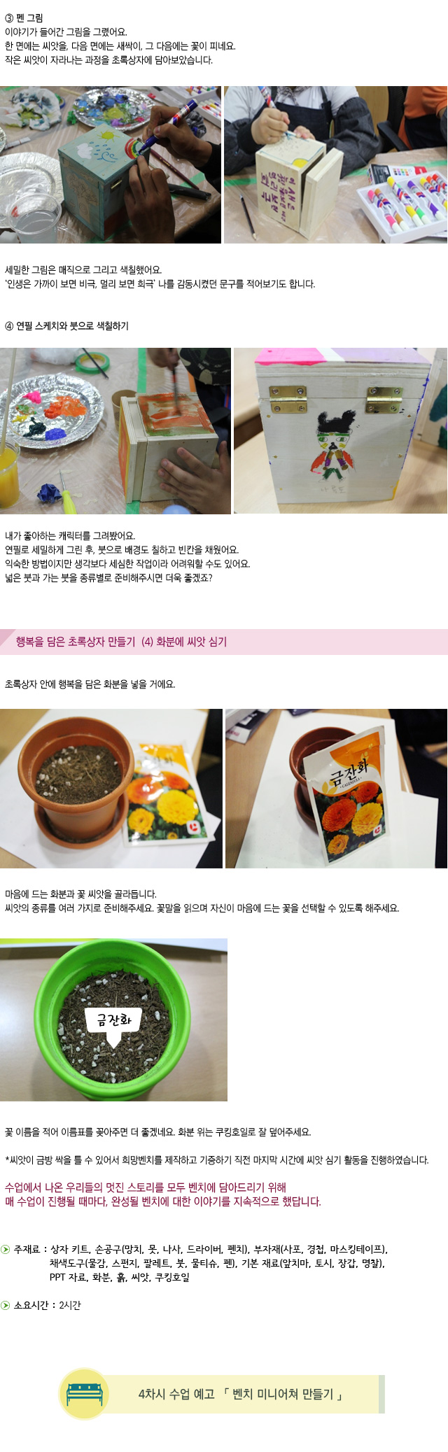 ③ 펜 그림/이야기가 들어간 그림을 그렸어요. /한 면에는 씨앗을, 다음 면에는 새싹이, 그 다음에는 꽃이 피네요./작은 씨앗이 자라나는 과정을 초록상자에 담아보았습니다./ 세밀한 그림은 매직으로 그리고 색칠했어요./인생은 가까이 보면 비극, 멀리 보면 희극 나를 감동시켰던 문구를 적어보기도 합니다.//④ 연필 스케치와 붓으로 색칠하기 / 내가 좋아하는 캐릭터를 그려봤어요. /연필로 세밀하게 그린 후, 붓으로 배경도 칠하고 빈칸을 채웠어요. /익숙한 방법이지만 생각보다 세심한 작업이라 어려워할 수도 있어요./넓은 붓과 가는 붓을 종류별로 준비해주시면 더욱 좋겠죠?/행복을 담은 초록상자 만들기  4) 화분에 씨앗 심기/초록상자 안에 행복을 담은 화분을 넣을 거에요./ 마음에 드는 화분과 꽃 씨앗을 골라듭니다./씨앗의 종류를 여러 가지로 준비해주세요. 꽃말을 읽으며 자신이 마음에 드는 꽃을 선택할 수 있도록 해주세요./꽃 이름을 적어 이름표를 꽂아주면 더 좋겠네요. 화분 위는 쿠킹호일로 잘 덮어주세요.//씨앗이 금방 싹을 틀 수 있어서 희망벤치를 제작하고 기증하기 직전 마지막 시간에 씨앗 심기 활동을 진행하였습니다./수업에서 나온 우리들의 멋진 스토리를 모두 벤치에 담아드리기 위해/매 수업이 진행될 때마다, 완성될 벤치에 대한 이야기를 지속적으로 했답니다./주재료 : 상자 키트, 손공구(망치, 못, 나사, 드라이버, 펜치), 부자재(사포, 경첩, 마스킹테이프), 채색도구(물감, 스펀지, 팔레트, 붓, 물티슈, 펜), 기본 재료(앞치마, 토시, 장갑, 명찰), PPT 자료, 화분, 흙, 씨앗, 쿠킹호일/소요시간 : 2시간/4차시 수업 예고 벤치 미니어쳐 만들기