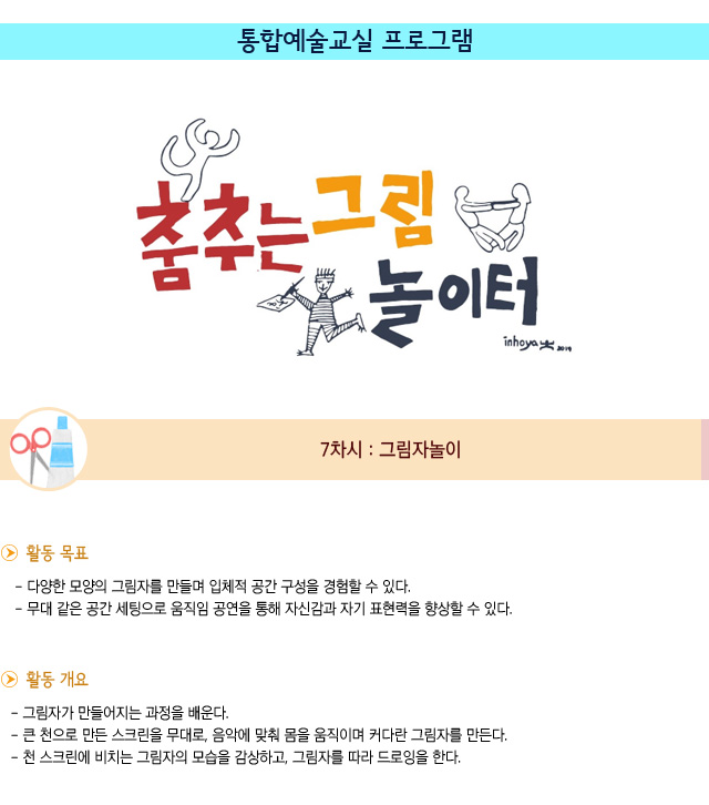 통합예술교실 프로그램 7차시 : 그림자놀이
활동 목표
/다양한 모양의 그림자를 만들며 입체적 공간 구성을 경험할 수 있다.
/무대 같은 공간 세팅으로 움직임 공연을 통해 자신감과 자기 표현력을 향상할 수 있다.

활동 개요
/그림자가 만들어지는 과정을 배운다.
/큰 천으로 만든 스크린을 무대로, 음악에 맞춰 몸을 움직이며 커다란 그림자를 만든다.
/천 스크린에 비치는 그림자의 모습을 감상하고, 그림자를 따라 드로잉을 한다.
