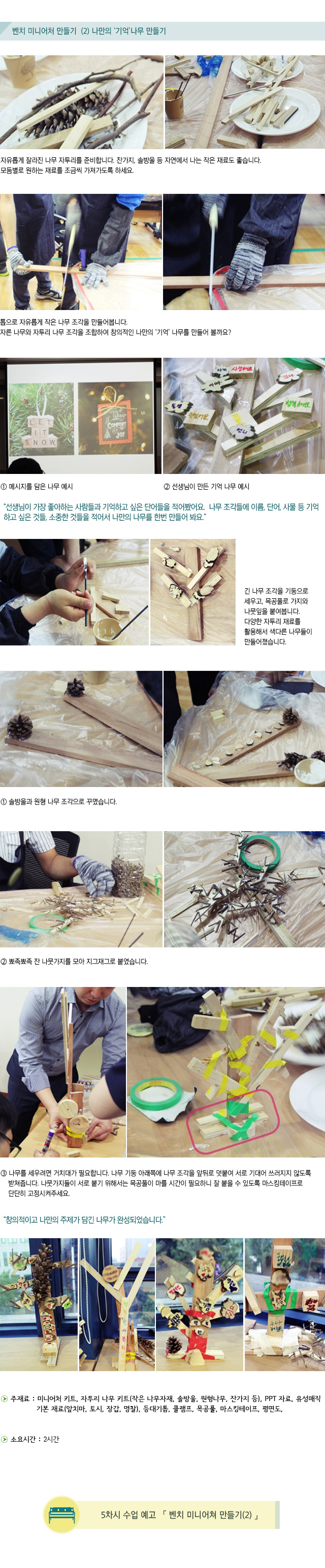 벤치 미니어처 만들기2 나만의 기억나무 만들기 자유롭게 잘라진 나무 자투리를 준비합니다.잔가지, 솔방울 등 자연에서 나는 작은 재료도 좋습니다.모둠별로 원하는 재료를 조금씩 가져가도록 하세요.톱으로 자유롭게 작은 나무 조각을 만들어봅니다.자른 나무와 자투리 나무 조각을 조합하여 창의적인 나만의 기억나무를 만들어 볼까요1.메시지를 담은 나무 예시                2.선생님이 만든 기억 나무 예시선생님이 가장 좋아하는 사람들과 기억하고 싶은 단어들을 적어봤어요. 나무 조각들에 이름, 단어, 사물 등 기억하고 싶은 것들, 소중한 것들을 적어서 나만의 나무를 한번 만들어 봐요.긴 나무 조각을 기둥으로 세우고, 목공풀로 가지와 나뭇잎을 붙여봅니다.다양한 자투리 재료를 활용해서 색다른 나무들이 만들어졌습니다.1.솔방울과 원형 나무 조각으로 꾸몄습니다.2.뾰족뾰족 잔 나뭇가지를 모아 지그재그로 붙였습니다. 3.나무를 세우려면 거치대가 필요합니다. 나무 기둥 아래쪽에 나무 조각을 앞뒤로 덧붙여서로 기대어 쓰러지지 않도록 받쳐줍니다.나뭇가지들이 서로 붙기 위해서는 목공풀이 마를 시간이 필요하니 잘 붙을 수 있도록 마스킹테이프로 단단히 고정시켜주세요.창의적이고 나만의 주제가 담긴 나무가 완성되었습니다대담한 나무, 행복한 가족 나무, 인권과 자연 보호를 주제로 담은 의미 있는 나무 등Tip. 창의적인 작품이 나올 수 있도록 재료는 다양하게, 시각은 넉넉하게 주세요.자기가 만든 기억 나무를 발표할 수 있는 시간을 주어 표현력을 키울 수 있어요.벤치 미니어처 만들기는 추상적이었던 희망벤치와 기억 나무의 형태와 의미를 알아갈 수 있는 시간입니다. 활동이 어려워질수록 학생들 간의 격차가 발생할 수 있습니다. 먼저 만든 학생들이 다른 친구들을 도울 수 있는 분위기를 만들어주세요.주재료 : 미니어처 키트, 자투리 나무 키트(작은 나무자재, 솔방울, 원형나무, 잔가지 등), 기본 재료(앞치마, 토시, 장갑, 명찰), 등대기톱, 클램프, 목공풀, 마스킹테이프, 평면도, PPT 자료, 유성매직소요시간 : 2시간5차시 수업 예고 벤치 미니어처 만들기2