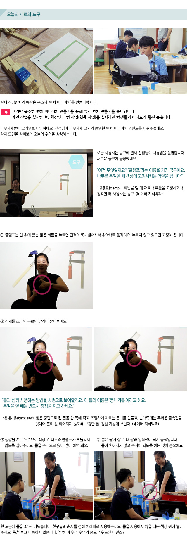 오늘의 재료와 도구/실제 희망벤치와 똑같은 구조의 벤치 미니어처를 만들어봅시다.Tip. 크기만 축소한 벤치 미니어처 만들기를 통해 실제 벤치 만들기를 준비합니다. 개인 작업을 실시한 후, 확장된 대형 작업(협동 작업)을 실시하면 학생들의 이해도가 훨씬 높습니다.나무자재들이 크기별로 다양하네요.선생님이 나무자재 크기와 동일한 벤치 미니어처 평면도를 나눠주셨네요.각자 도면을 살펴보며 오늘의 수업을 상상해봅니다.오늘 사용하는 공구에 관해 선생님이 사용법을 설명합니다. 새로운 공구가 등장했네요.이건 무엇일까요? 클램프라는 이름을 가진 공구에요.나무를 톱질할 때 책상에 고정시키는 역할을 합니다.클램프(clamp) : 작업을 할 때 재료나 부품을 고정하거나 접착할 때 사용하는 공구 네이버 지식백과1 클램프는 맨 위에 있는 짧은 버튼을 누르면 간격이 쭉~ 벌어져서 위아래로 움직여요. 누르지 않고 있으면 고정이 됩니다. 2 집게를 조금씩 누르면 간격이 줄어들어요. 톱과 함께 사용하는 방법을 시범으로 보여줄게요. 이 톱의 이름은 등대기톱이라고 해요.톱질을 할 때는 반드시 장갑을 끼고 하세요.등대기톱(back saw): 얇은 강판으로 된 톱몸 한 쪽에 작고 조밀하게 자르는 톱니를 만들고,반대쪽에는 두꺼운 금속판을 덧대어 붙여 잘 휘어지지 않도록 보강한 톱. 정밀 가공에 쓰인다. 네이버 지식백과3 장갑을 끼고 왼손으로 책상 위 나무와 클램프가 흔들리지 않도록 잡아주세요.톱을 수직으로 왔다 갔다 하면 돼요. 4 톱은 짧게 잡고, 내 팔과 일직선이 되게 움직입니다. 톱이 휘어지지 않고 수직이 되도록 하는 것이 중요해요.한 모둠에 톱을 3개씩 나눠줍니다. 친구들과 순서를 정해 차례대로 사용해주세요. 톱을 사용하지 않을 때는 책상 위에 놓아주세요. 톱을 들고 이동하지 않습니다.안전이 우리 수업의 중요 키워드인거 알죠?