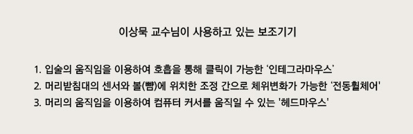 이상묵 교수님이 사용하고 있는 보조기기
1. 입술의 움직임을 이용하여 호흡을 통해 클릭이 가능한 인테그라마우스
2. 머리받침대의 센서와 볼(뺨)에 위치한 조정 간으로 체위변화가 가능한 전동휠체어
3. 머리의 움직임을 이용하여 컴퓨터 커서를 움직일 수 있는 헤드마우스