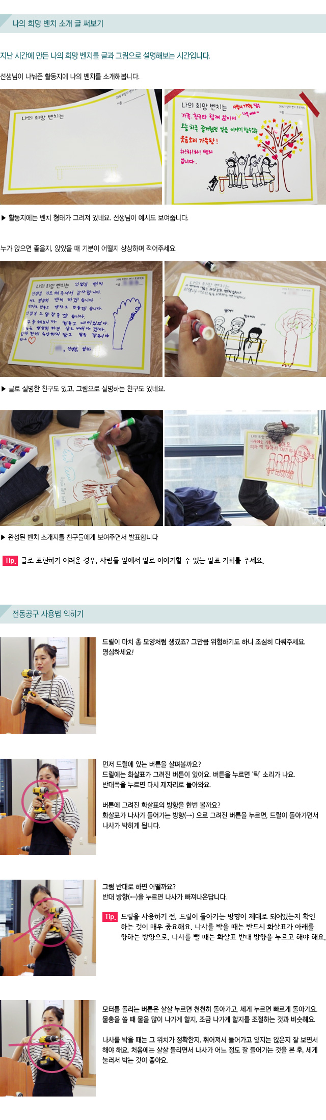  나의 희망 벤치 소개 글 써보기/지난 시간에 만든 나의 희망 벤치를 글과 그림으로 설명해보는 시간입니다./선생님이 나눠준 활동지에 나의 벤치를 소개해봅니다. / ▶ 활동지에는 벤치 형태가 그려져 있네요. 선생님이 예시도 보여줍니다./누가 앉으면 좋을지, 앉았을 때 기분이 어떨지 상상하며 적어주세요./ ▶ 글로 설명한 친구도 있고, 그림으로 설명하는 친구도 있네요. /▶ 완성된 벤치 소개지를 친구들에게 보여주면서 발표합니다./Tip. 글로 표현하기 어려운 경우, 사람들 앞에서 말로 이야기할 수 있는 발표 기회를 주세요./ 전동공구 사용법 익히기/드릴이 마치 총 모양처럼 생겼죠? 그만큼 위험하기도 하니 조심히 다뤄주세요. 명심하세요!/먼저 드릴에 있는 버튼을 살펴볼까요? /드릴에는 화살표가 그려진 버튼이 있어요. 버튼을 누르면 ‘탁’ 소리가 나요. 반대쪽을 누르면 다시 제자리로 돌아와요./  버튼에 그려진 화살표의 방향을 한번 볼까요?/화살표가 나사가 들어가는 방향(→) 으로 그려진 버튼을 누르면, 드릴이 돌아가면서 나사가 박히게 됩니다. /그럼 반대로 하면 어떨까요? /반대 방향(←)을 누르면 나사가 빠져나온답니다./Tip. 드릴을 사용하기 전, 드릴이 돌아가는 방향이 제대로 되어있는지 확인하는 것이 매우 중요해요. 나사를 박을 때는 반드시 화살표가 아래를 향하는 방향으로, 나사를 뺄 때는 화살표 반대 방향을 누르고 해야 해요./모터를 돌리는 버튼은 살살 누르면 천천히 돌아가고, 세게 누르면 빠르게 돌아가요. 물총을 쏠 때 물을 많이 나가게 할지, 조금 나가게 할지를 조절하는 것과 비슷해요.//나사를 박을 때는 그 위치가 정확한지, 휘어져서 들어가고 있지는 않은지 잘 보면서 해야 해요. 처음에는 살살 돌리면서 나사가 어느 정도 잘 들어가는 것을 본 후, 세게 눌러서 박는 것이 좋아요.