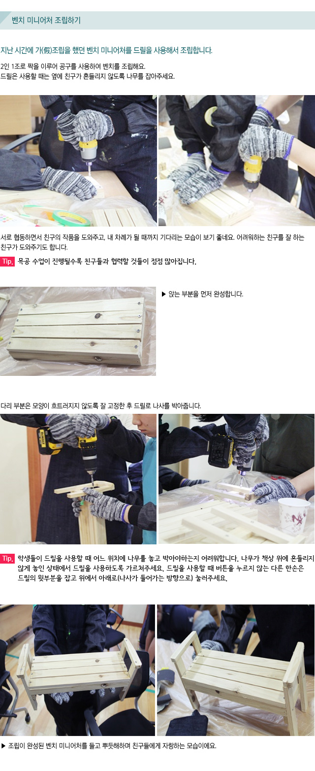 벤치 미니어처 조립하기/지난 시간에 가(假)조립을 했던 벤치 미니어처를 드릴을 사용해서 조립합니다./2인 1조로 짝을 이루어 공구를 사용하여 벤치를 조립해요./드릴은 사용할 때는 옆에 친구가 흔들리지 않도록 나무를 잡아주세요./  서로 협동하면서 친구의 작품을 도와주고, 내 차례가 될 때까지 기다리는 모습이 보기 좋네요. 어려워하는 친구를 잘 하는 친구가 도와주기도 합니다./Tip. 목공 수업이 진행될수록 친구들과 협력할 것들이 점점 많아집니다./  ▶ 앉는 부분을 먼저 완성합니다. /다리 부분은 모양이 흐트러지지 않도록 잘 고정한 후 드릴로 나사를 박아줍니다./Tip. 학생들이 드릴을 사용할 때 어느 위치에 나무를 놓고 박아야하는지 어려워합니다. 나무가 책상 위에 흔들리지 않게 놓인 상태에서 드릴을 사용하도록 가르쳐주세요. 드릴을 사용할 때 버튼을 누르지 않는 다른 한손은 드릴의 윗부분을 잡고 위에서 아래로(나사가 들어가는 방향으로) 눌러주세요./▶ 조립이 완성된 벤치 미니어처를 들고 뿌듯해하며 친구들에게 자랑하는 모습이에요.