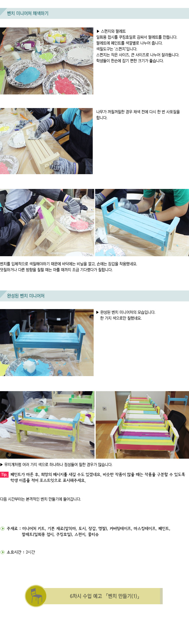 벤치 미니어처 채색하기/  ▶ 스펀지와 팔레트/일회용 접시를 쿠킹호일로 감싸서 팔레트를 만듭니다. 팔레트에 페인트를 색깔별로 나누어 줍니다. 색칠도구는 ‘스펀지’입니다. 스펀지는 작은 사이즈, 큰 사이즈로 나누어 잘라둡니다. 학생들이 한손에 잡기 편한 크기가 좋습니다./ 나무가 꺼칠꺼칠한 경우 채색 전에 다시 한 번 사포질을 합니다./벤치를 입체적으로 색칠해야하기 때문에 바닥에는 비닐을 깔고, 손에는 장갑을 착용했네요./덧칠하거나 다른 방향을 칠할 때는 마를 때까지 조금 기다렸다가 칠합니다./완성된 벤치 미니어처/ ▶ 완성된 벤치 미니어처의 모습입니다. 한 가지 색으로만 칠했네요./▶ 무지개처럼 여러 가지 색으로 하나하나 정성들여 칠한 경우가 많습니다./Tip. 페인트가 마른 후, 희망의 메시지를 새길 수도 있겠네요. 비슷한 작품이 많을 때는 작품을 구분할 수 있도록 학생 이름을 적어 포스트잇으로 표시해주세요. /다음 시간부터는 본격적인 벤치 만들기에 들어갑니다. /▶ 주재료 : 미니어처 키트, 기본 재료(앞치마, 토시, 장갑, 명찰), 커버링테이프, 마스킹테이프, 페인트, 팔레트(일회용 접시, 쿠킹호일), 스펀지, 물티슈/▶ 소요시간 : 2시간/6차시 수업 예고 벤치 만들기(1)