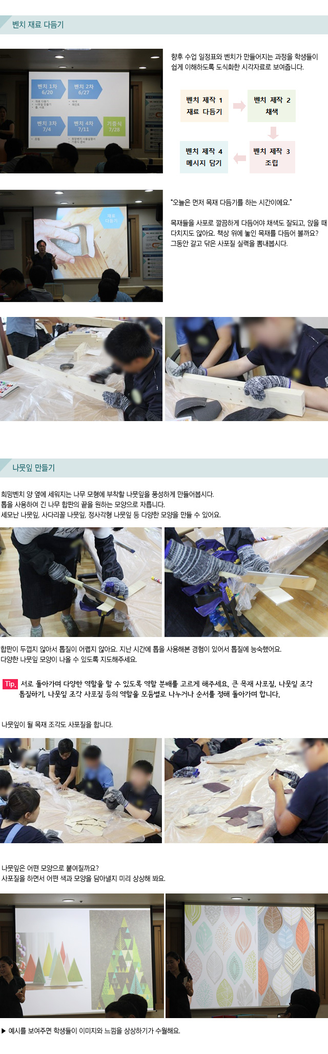 벤치 재료 다듬기/향후 수업 일정표와 벤치가 만들어지는 과정을 학생들이 쉽게 이해하도록 도식화한 시각자료로 보여줍니다./오늘은 먼저 목재 다듬기를 하는 시간이에요.목재들을 사포로 깔끔하게 다듬어야 채색도 잘되고, 앉을 때 다치지도 않아요.책상 위에 놓인 목재를 다듬어 볼까요? 그동안 갈고 닦은 사포질 실력을 뽐내봅시다./나뭇잎 만들기/희망벤치 양 옆에 세워지는 나무 모형에 부착할 나뭇잎을 풍성하게 만들어봅시다./톱을 사용하여 긴 나무 합판의 끝을 원하는 모양으로 자릅니다. /세모난 나뭇잎, 사다리꼴 나뭇잎, 정사각형 나뭇잎 등 다양한 모양을 만들 수 있어요./합판이 두껍지 않아서 톱질이 어렵지 않아요. 지난 시간에 톱을 사용해본 경험이 있어서 톱질에 능숙했어요.다양한 나뭇잎 모양이 나올 수 있도록 지도해주세요.Tip. 서로 돌아가며 다양한 역할을 할 수 있도록 역할 분배를 고르게 해주세요. 큰 목재 사포질, 나뭇잎 조각 톱질하기, 나뭇잎 조각 사포질 등의 역할을 모둠별로 나누거나 순서를 정해 돌아가며 합니다. 나뭇잎이 될 목재 조각도 사포질을 합니다./나뭇잎은 어떤 모양으로 붙여질까요?사포질을 하면서 어떤 색과 모양을 담아낼지 미리 상상해 봐요./예시를 보여주면 학생들이 이미지와 느낌을 상상하기가 수월해요.