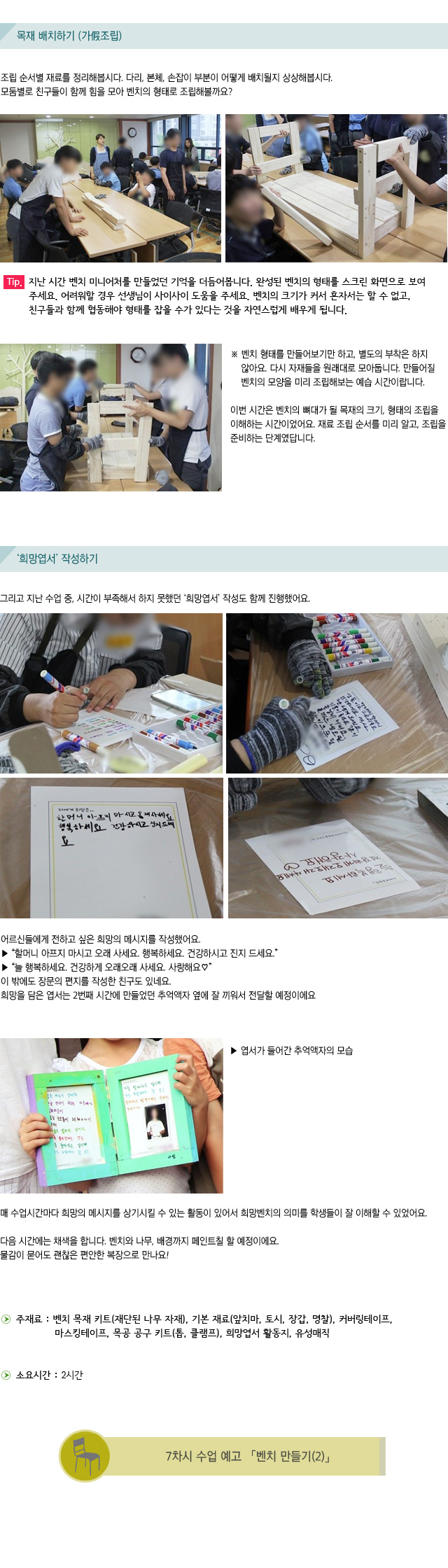 목재 배치하기 (가假조립)/조립 순서별 재료를 정리해봅시다. /다리, 본체, 손잡이 부분이 어떻게 배치될지 상상해봅시다./모둠별로 친구들이 함께 힘을 모아 벤치의 형태로 조립해볼까요?/Tip. 지난 시간 벤치 미니어처를 만들었던 기억을 더듬어봅니다. 완성된 벤치의 형태를 스크린 화면으로 보여주세요. 어려워할 경우 선생님이 사이사이 도움을 주세요. 벤치의 크기가 커서 혼자서는 할 수 없고, 친구들과 함께 협동해야 형태를 잡을 수가 있다는 것을 자연스럽게 배우게 됩니다./벤치 형태를 만들어보기만 하고, 별도의 부착은 하지 않아요. 다시 자재들을 원래대로 모아둡니다. 만들어질 벤치의 모양을 미리 조립해보는 예습 시간이랍니다./이번 시간은 벤치의 뼈대가 될 목재의 크기, 형태의 조립을 이해하는 시간이었어요. /재료 조립 순서를 미리 알고, 조립을 준비하는 단계였답니다./희망엽서 작성하기/그리고 지난 수업 중, 시간이 부족해서 하지 못했던 ‘희망엽서’ 작성도 함께 진행했어요./어르신들에게 전하고 싶은 희망의 메시지를 작성했어요./할머니 아프지 마시고 오래 사세요. 행복하세요. 건강하시고 진지 드세요./늘 행복하세요. 건강하게 오래오래 사세요. 사랑해요/이 밖에도 장문의 편지를 작성한 친구도 있네요./희망을 담은 엽서는 2번째 시간에 만들었던 추억액자 옆에 잘 끼워서 전달할 예정이에요/엽서가 들어간 추억액자의 모습/매 수업시간마다 희망의 메시지를 상기시킬 수 있는 활동이 있어서 희망벤치의 의미를 학생들이 잘 이해할 수 있었어요./다음 시간에는 채색을 합니다. 벤치와 나무, 배경까지 페인트칠 할 예정이에요./물감이 묻어도 괜찮은 편안한 복장으로 만나요!/주재료 : 벤치 목재 키트(재단된 나무 자재), 기본 재료(앞치마, 토시, 장갑, 명찰), 커버링테이프,  마스킹테이프, 목공 공구 키트(톱, 클램프), 희망엽서 활동지, 유성매직 /소요시간 : 2시간/7차시 수업 예고 벤치 만들기2