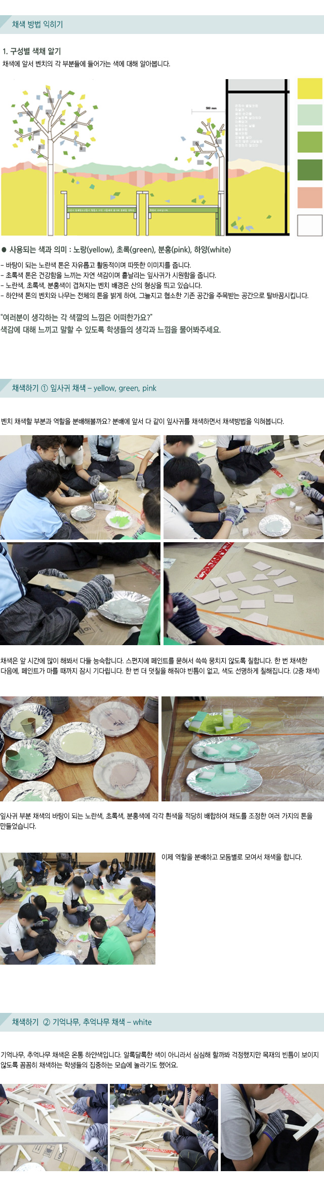 채색 방법 익히기/1. 구성별 색채 알기/채색에 앞서 벤치의 각 부분들에 들어가는 색에 대해 알아봅니다./사용되는 색과 의미 : 노랑(yellow), 초록(green), 분홍(pink), 하양(white)/ 바탕이 되는 노란색 톤은 자유롭고 활동적이며 따뜻한 이미지를 줍니다./초록색 톤은 건강함을 느끼는 자연 색감이며 흩날리는 잎사귀가 시원함을 줍니다./노란색, 초록색, 분홍색이 겹쳐지는 벤치 배경은 산의 형상을 띄고 있습니다./하얀색 톤의 벤치와 나무는 전체의 톤을 밝게 하여, 그늘지고 협소한 기존 공간을 주목받는 공간으로 탈바꿈시킵니다./여러분이 생각하는 각 색깔의 느낌은 어떠한가요? 색감에 대해 느끼고 말할 수 있도록 학생들의 생각과 느낌을 물어봐주세요./채색하기 1 잎사귀 채색 yellow, green, pink/벤치 채색할 부분과 역할을 분배해볼까요? 분배에 앞서 다 같이 잎사귀를 채색하면서 채색방법을 익혀봅니다./채색은 앞 시간에 많이 해봐서 다들 능숙합니다./스펀지에 페인트를 묻혀서 쓱쓱 뭉치지 않도록 칠합니다./한 번 채색한 다음에, 페인트가 마를 때까지 잠시 기다립니다./한 번 더 덧칠을 해줘야 빈틈이 없고, 색도 선명하게 칠해집니다. (2중 채색)/잎사귀 부분 채색의 바탕이 되는 노란색, 초록색, 분홍색에 각각 흰색을 적당히 배합하여 채도를 조정한 여러 가지의 톤을 만들었습니다./이제 역할을 분배하고 모둠별로 모여서 채색을 합니다./채색하기 2 기억나무, 추억나무 채색 white/기억나무, 추억나무 채색은 온통 하얀색입니다.알록달록한 색이 아니라서 심심해 할까봐 걱정했지만목재의 빈틈이 보이지 않도록 꼼꼼히 채색하는 학생들의 집중하는 모습에 놀라기도 했어요.
