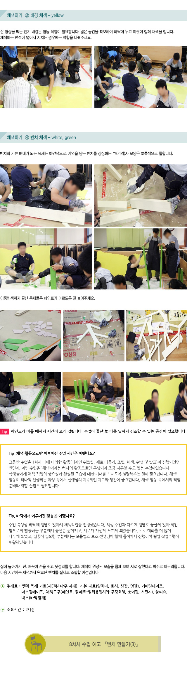 채색하기3 배경 채색  yellow/산 형상을 띄는 벤치 배경은 협동 작업이 필요합니다.넓은 공간을 확보하여 바닥에 두고 여럿이 함께 채색을 합니다.채색하는 면적이 넓어서 지치는 경우에는 역할을 바꿔주세요./채색하기 4 벤치 채색 white, green /벤치의 기본 뼈대가 되는 목재는 하얀색으로, 기억을 담는 벤치를 상징하는 ㄱ(기억)자 모양은 초록색으로 칠합니다./이중채색까지 끝난 목재들은 페인트가 마르도록 잘 놓아주세요./Tip. 페인트가 마를 때까지 시간이 오래 걸립니다. 수업이 끝난 후 다음 날까지 건조할 수 있는 공간이 필요합니다./Tip. 채색 활동으로만 이루어진 수업 시간은 어땠나요?/그동안 수업은 1차시 내에 다양한 활동(디자인 워크샵, 재료 다듬기, 조립, 채색, 완성 및 발표)이 진행되었던 반면에, 이번 수업은 ‘채색’이라는 하나의 활동으로만 구성되어 조금 지루할 수도 있는 수업이었습니다. 학생들에게 채색 작업의 중요성과 완성된 모습에 대한 기대를 느끼도록 설명해주는 것이 필요합니다. 채색 활동이 하나씩 진행되는 과정 속에서 선생님의 지속적인 지도와 칭찬이 중요합니다. 채색 활동 속에서의 역할 분배와 역할 순환도 필요합니다./Tip. 바닥에서 이루어진 활동은 어땠나요?수업 특성상 바닥에 팀별로 앉아서 채색작업을 진행했습니다. 책상 수업과 다르게 팀별로 둥글게 앉아 작업함으로써 활동하는 부분에서 동선은 짧아지고, 서로가 가깝게 느끼게 되었습니다.서로 대화를 더 많이 나누게 되었고, 집중이 필요한 부분에서는 모둠별로 보조 선생님이 함께 들어가서 진행하여 팀별 작업수행이 원활하였습니다./집에 돌아가기 전, 깨끗이 손을 씻고 뒷정리를 합니다.채색이 완성된 모습을 함께 보며 서로 잘했다고 박수로 마무리합니다.다음 시간에는 채색까지 완료된 벤치를 실제로 조립할 예정입니다./ 주재료 : 벤치 목재 키트(재단된 나무 자재), 기본 재료(앞치마, 토시, 장갑, 명찰), 커버링테이프, 마스킹테이프, 채색도구(페인트, 팔레트-일회용접시와 쿠킹호일, 종이컵, 스펀지), 물티슈,박스(바닥깔개)/ 소요시간: 2시간/8차시 수업 예고 벤치 만들기3