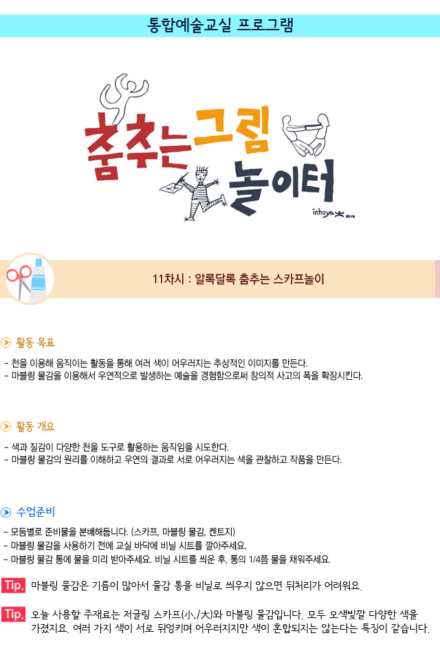 통합예술교실 프로그램/11차시 : 알록달록 춤추는 스카프놀이/활동 목표/천을 이용해 움직이는 활동을 통해 여러 색이 어우러지는 추상적인 이미지를 만든다. 마블링 물감을 이용해서 우연적으로 발생하는 예술을 경험함으로써 창의적 사고의 폭을 확장시킨다./활동 개요/색과 질감이 다양한 천을 도구로 활용하는 움직임을 시도한다./마블링 물감의 원리를 이해하고 우연의 결과로 서로 어우러지는 색을 관찰하고 작품을 만든다./수업 준비/모둠별로 준비물을 분배해둡니다. (스카프, 마블링 물감, 켄트지)/마블링 물감을 사용하기 전에 교실 바닥에 비닐 시트를 깔아주세요./마블링 물감 통에 물을 미리 받아주세요. 비닐 시트를 씌운 후, 통의 1/4쯤 물을 채워주세요./Tip. 마블링 물감은 기름이 많아서 물감 통을 비닐로 씌우지 않으면 뒤처리가 어려워요./Tip. 오늘 사용할 주재료는 저글링 스카프와 마블링 물감입니다. 모두 오색빛깔 다양한 색을 가졌지요. 여러 가지 색이 서로 뒤엉키며 어우러지지만 색이 혼합되지는 않는다는 특징이 같습니다