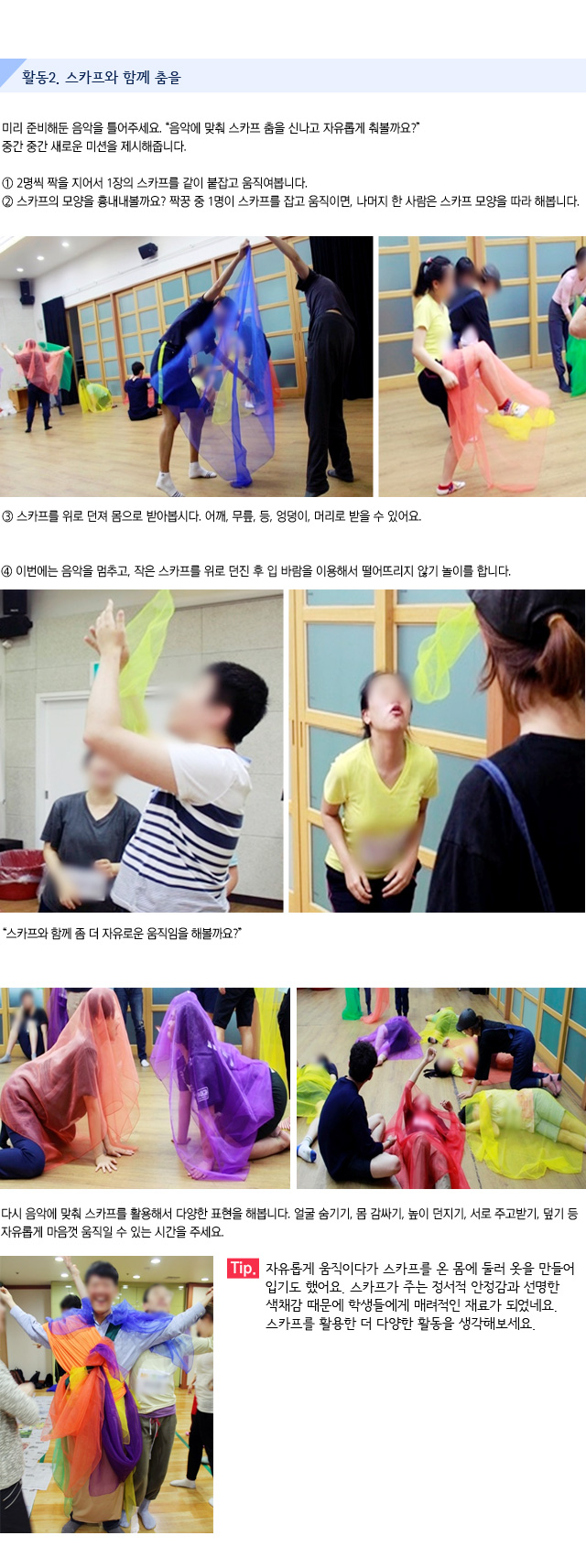 활동2. 스카프와 함께 춤을/미리 준비해둔 음악을 틀어주세요./음악에 맞춰 스카프 춤을 신나고 자유롭게 춰볼까요/중간 중간 새로운 미션을 제시해줍니다./1.2명씩 짝을 지어서 1장의 스카프를 같이 붙잡고 움직여봅니다./2. 스카프의 모양을 흉내내볼까요? 짝꿍 중 1명이 스카프를 잡고 움직이면, 나머지 한 사람은 스카프 모양을 따라 해봅니다.  /3. 스카프를 위로 던져 몸으로 받아봅시다. 어깨, 무릎, 등, 엉덩이, 머리로 받을 수 있어요./4. 이번에는 음악을 멈추고, 작은 스카프를 위로 던진 후 입 바람을 이용해서 떨어뜨리지 않기 놀이를 합니다./스카프와 함께 좀 더 자유로운 움직임을 해볼까요?/다시 음악에 맞춰 스카프를 활용해서 다양한 표현을 해봅니다./얼굴 숨기기, 몸 감싸기, 높이 던지기, 서로 주고받기, 덮기 등/자유롭게 마음껏 움직일 수 있는 시간을 주세요./Tip. 자유롭게 움직이다가 스카프를 온 몸에 둘러 옷을 만들어 입기도 했어요. 스카프가 주는 정서적 안정감과 선명한 색채감 때문에 학생들에게 매려적인 재료가 되었네요. 스카프를 활용한 더 다양한 활동을 생각해보세요.