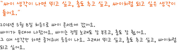 싸이 생각이 나면 뛰고 싶고, 춤도 추고 싶고, 싸이처럼 되고 싶은 생각이 들어요.
2016년 5월 8일 처음으로 싸이 콘서트에 갔어요.
싸이가 무대에 나왔어요. 싸이는 정말 노래도 잘 부르고, 춤도 잘 췄어요.
그 때 생각만 하면 즐거워서 웃음이 나요. 그래서 뛰고 싶고, 춤도 추고 싶고, 싸이처럼 되고 싶어요.