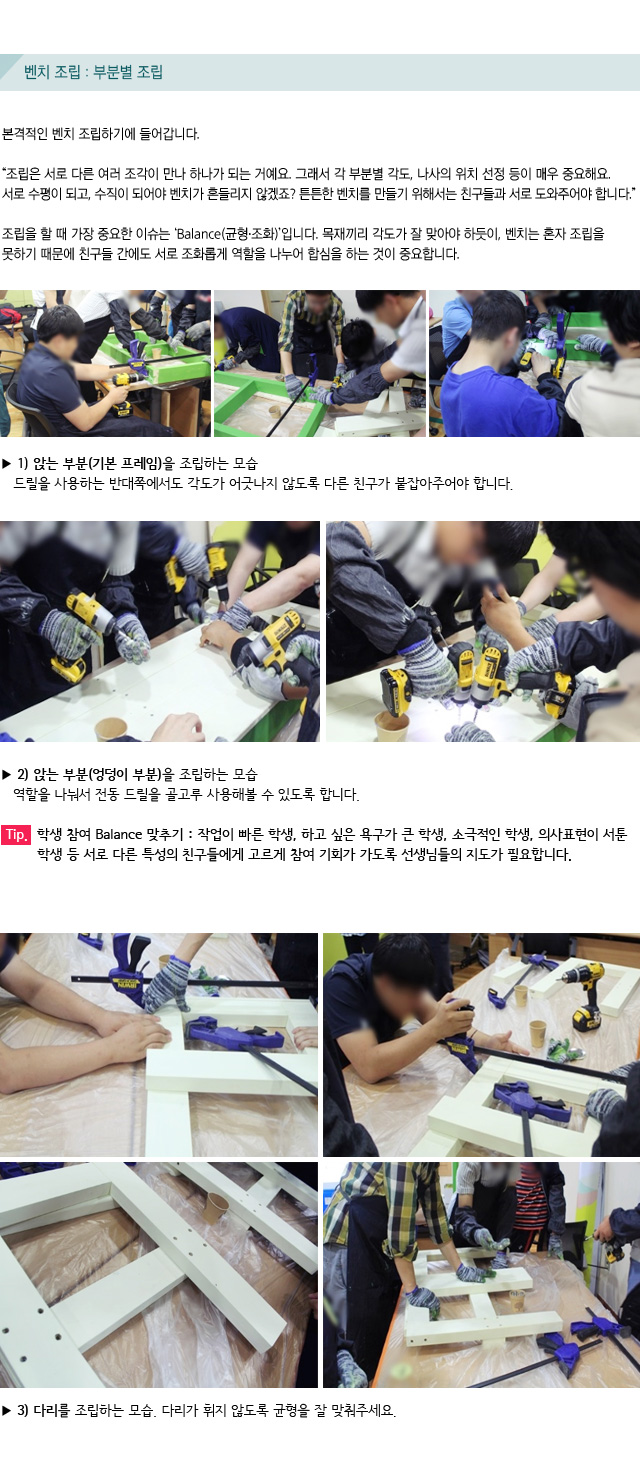 벤치 조립 : 부분별 조립/본격적인 벤치 조립하기에 들어갑니다./조립은 서로 다른 여러 조각이 만나 하나가 되는 거예요. 그래서 각 부분별 각도, 나사의 위치 선정 등이 매우 중요해요. 서로 수평이 되고, 수직이 되어야 벤치가 흔들리지 않겠죠? 튼튼한 벤치를 만들기 위해서는 친구들과 서로 도와주어야 합니다./조립을 할 때 가장 중요한 이슈는 ‘Balance(균형.조화)’입니다.목재끼리 각도가 잘 맞아야 하듯이, 벤치는 혼자 조립을 못하기 때문에 친구들 간에도 서로 조화롭게 역할을 나누어 합심을 하는 것이 중요합니다./1) 앉는 부분(기본 프레임)을 조립하는 모습 드릴을 사용하는 반대쪽에서도 각도가 어긋나지 않도록 다른 친구가 붙잡아주어야 합니다./2) 앉는 부분(엉덩이 부분)을 조립하는 모습 역할을 나눠서 전동 드릴을 골고루 사용해볼 수 있도록 합니다./Tip. 학생 참여 Balance 맞추기 : 작업이 빠른 학생, 하고 싶은 욕구가 큰 학생, 소극적인 학생, 의사표현이 서툰 학생 등 서로 다른 특성의 친구들에게 고르게 참여 기회가 가도록 선생님들의 지도가 필요합니다./ 3) 다리를 조립하는 모습. 다리가 휘지 않도록 균형을 잘 맞춰주세요.