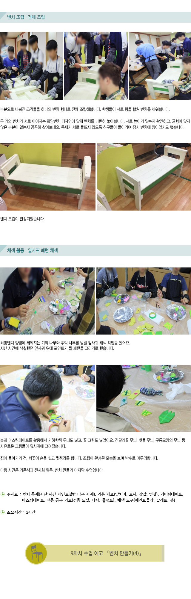 벤치 조립 : 전체 조립/부분으로 나눠진 조각들을 하나의 벤치 형태로 전체 조립해봅니다.학생들이 서로 힘을 합쳐 벤치를 세워봅니다.두 개의 벤치가 서로 이어지는 희망벤치 디자인에 맞춰 벤치를 나란히 놓아봅니다.서로 높이가 맞는지 확인하고, 균형이 맞지 않은 부분이 없는지 꼼꼼히 찾아보네요.목재가 서로 들뜨지 않도록 친구들이 돌아가며 잠시 벤치에 앉아있기도 했습니다.벤치 조립이 완성되었습니다./채색 활동 : 잎사귀 패턴 채색/희망벤치 양옆에 세워지는 기억 나무와 추억 나무를 빛낼 잎사귀 채색 작업을 했어요. 지난 시간에 색칠했던 잎사귀 위에 포인트가 될 패턴을 그리기로 했습니다.붓과 마스킹테이프를 활용해서 기하학적 무늬도 넣고, 꽃 그림도 넣었어요.진달래꽃 무늬, 빗물 무늬, 구름모양의 무늬 등 자유로운 그림들이 잎사귀에 그려졌습니다. 집에 돌아가기 전, 깨끗이 손을 씻고 뒷정리를 합니다.조립이 완성된 모습을 보며 박수로 마무리합니다.다음 시간은 기증식과 전시회 앞둔, 벤치 만들기 마지막 수업입니다./주재료 : 벤치 목재(지난 시간 페인트칠한 나무 자재), 기본 재료(앞치마, 토시, 장갑, 명찰),  커버링테이프, 마스킹테이프, 전동 공구 키트(전동 드릴, 나사, 클램프), 채색 도구(페인트물감, 팔레트, 붓/소요시간 : 2시간/9차시 수업 예고 벤치 만들기(4)