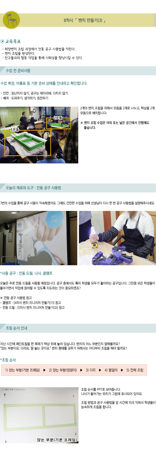 8차시. 벤치 만들기(3)/교육목표/희망벤치 조립 과정에서 전동 공구 사용법을 익힌다./벤치 조립을 완성한다./친구들과의 협동 작업을 통해 사회성을 향상시킬 수 있다./수업 전 준비 사항/수업 복장, 이름표 등 기본 준비 상태를 안내하고 확인합니다./안전 : 장난치지 않기, 공구는 제자리에, 다치지 않기/배려 : 도와주기, 생각하기, 칭찬하기/2개의 벤치 조립을 위해서 모둠을 2개로 나누고, 책상을 2개 모둠으로 배치합니다./벤치 조립 수업은 야외 또는 넓은 공간에서 진행해도 좋습니다./오늘의 재료와 도구 : 전동 공구 사용법/7번의 수업을 통해 공구 사용이 익숙해졌어요. 그래도 안전한 수업을 위해 선생님이 다시 한 번 공구 사용법을 설명해주시네요./사용 공구 : 전동 드릴, 나사, 클램프오늘은 주로 전동 드릴을 사용할 예정입니다. 공구 중에서도 특히 학생들 모두가 좋아하는 공구입니다. 그만큼 모든 학생들이 돌아가면서 작업에 참여할 수 있도록 지도하는 것이 중요하겠죠?/전동 공구 사용법 참고/클램프 : [4차시 벤치 미니어처 만들기(1)] 참고/전동 드릴 : [5차시 벤치 미니어처 만들기(2) 참고/조립 순서 안내/지난 시간에 페인트칠을 한 목재가 책상 위에 놓여 있습니다./벤치의 어느 부분인지 말해볼까요? 앉는 부분이요, 다리요, 팔 놓는 곳이요.벤치 형태를 갖추기 위해서는 어디부터 조립을 해야 할까요?/조립 순서/1) 앉는 부분(기본 프레임)  2) 앉는 부분(엉덩이) 3) 다리  4) 팔걸이  5) 전체 조립/조립 순서를 PPT로 보여줍니다. 나사가 들어가는 위치가 그림에 표시되어 있어요./조립 방법과 공구 사용법을 앞 시간에 미리 익혀서 학생들이 능숙하게 조립을 합니다.