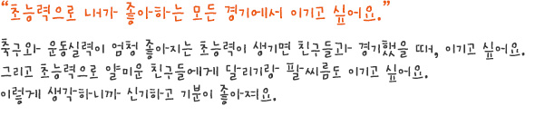 초능력으로 내가 좋아하는 모든 경기에서 이기고 싶어요.
축구와 운동실력이 엄청 좋아지는 초능력이 생기면 친구들과 경기했을 때, 이기고 싶어요.
그리고 초능력으로 얄미운 친구들에게 달리기랑 팔씨름도 이기고 싶어요. 
이렇게 생각하니까 신기하고 기분이 좋아져요. 
